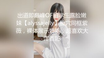 出道即巅峰OF留学生露脸嫩妹【alyssajelly】脸穴同框紫薇，裸体展示娇躯，超喜欢大洋香肠