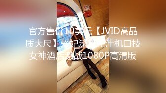 官方售价10美元【JVID高品质大尺】爱妃深喉榨汁机口技女神酒店激战1080P高清版