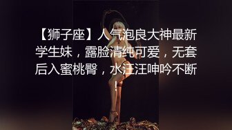 【狮子座】人气泡良大神最新学生妹，露脸清纯可爱，无套后入蜜桃臀，水汪汪呻吟不断！