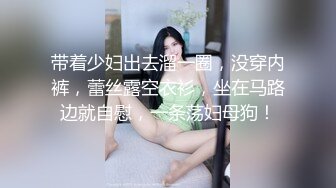 带着少妇出去溜一圈，没穿内裤，蕾丝露空衣衫，坐在马路边就自慰，一条荡妇母狗！