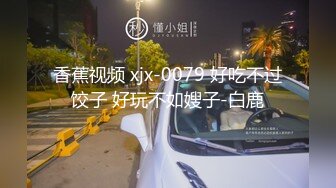 香蕉视频 xjx-0079 好吃不过饺子 好玩不如嫂子-白鹿