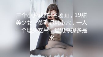 三个小萝莉群P名场面，19甜美少女，贫乳超嫩小穴，一人一个埋头吃吊，猛男爆操多是水