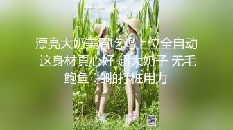 漂亮大奶美眉吃鸡上位全自动 这身材真心好 超大奶子 无毛鲍鱼 啪啪打桩用力