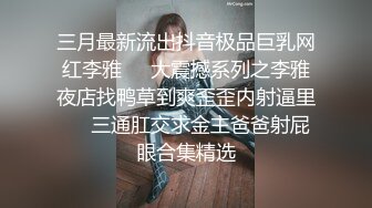 三月最新流出抖音极品巨乳网红李雅❤️大震撼系列之李雅夜店找鸭草到爽歪歪内射逼里❤️三通肛交求金主爸爸射屁眼合集精选