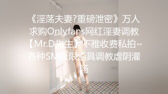 《淫荡夫妻?重磅泄密》万人求购Onlyfans网红淫妻调教【Mr.D先生】不雅收费私拍~各种SM极限道具调教虐阴灌肠