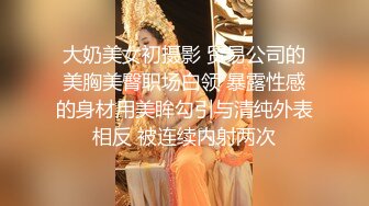 大奶美女初摄影 贸易公司的美胸美臀职场白领 暴露性感的身材用美眸勾引与清纯外表相反 被连续内射两次