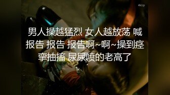 男人操越猛烈 女人越放荡 喊报告 报告 报告啊~啊~操到痉挛抽搐 尿尿喷的老高了