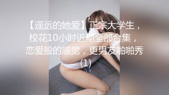 【遥远的她爱】正宗大学生，校花10小时近期全部合集，恋爱般的感觉，更男友啪啪秀 (1)