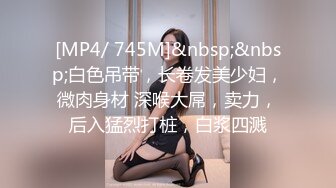 [MP4/ 745M]&nbsp;&nbsp;白色吊带，长卷发美少妇，微肉身材 深喉大屌，卖力，后入猛烈打桩，白浆四溅