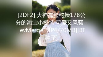 [2DF2] 大神露脸约操178公分的淘宝小模特 可爱又风骚 -_evMerge[MP4/70MB][BT种子]