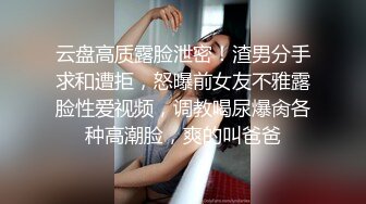 云盘高质露脸泄密！渣男分手求和遭拒，怒曝前女友不雅露脸性爱视频，调教喝尿爆肏各种高潮脸，爽的叫爸爸