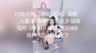 约炮大神『TAILOOK』调教❤️人妻 教师 护士 等众多骚婊母狗 SM 群P 绿帽 通话操B 各种无底线玩弄 下