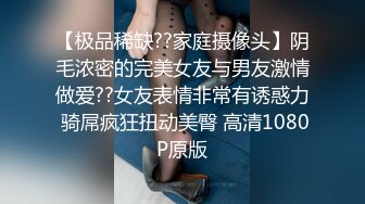 【极品稀缺??家庭摄像头】阴毛浓密的完美女友与男友激情做爱??女友表情非常有诱惑力 骑屌疯狂扭动美臀 高清1080P原版