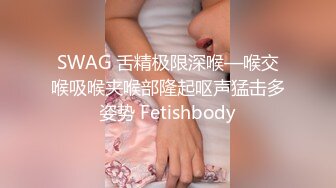 SWAG 舌精极限深喉—喉交喉吸喉夹喉部隆起呕声猛击多姿势 Fetishbody