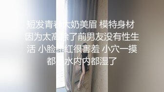 短发青春大奶美眉 模特身材 因为太高除了前男友没有性生活 小脸绯红很害羞 小穴一摸都是水内内都湿了