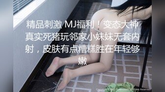 精品刺激 MJ福利！变态大神真实死猪玩邻家小妹妹无套内射，皮肤有点糟糕胜在年轻够嫩