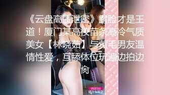 《云盘高质泄密》露脸才是王道！厦门某高校苗条高冷气质美女【林晓茹】与黄毛男友温情性爱，互舔体位玩遍边拍边肏