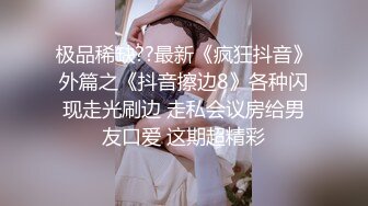 极品稀缺??最新《疯狂抖音》外篇之《抖音擦边8》各种闪现走光刷边 走私会议房给男友口爱 这期超精彩