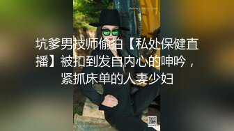 坑爹男技师偷拍【私处保健直播】被扣到发自内心的呻吟，紧抓床单的人妻少妇