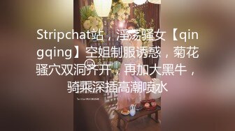 Stripchat站，淫荡骚女【qingqing】空姐制服诱惑，菊花骚穴双洞齐开，再加大黑牛，骑乘深插高潮喷水