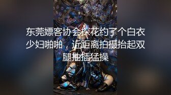 东莞嫖客协会探花约了个白衣少妇啪啪，近距离拍摄抬起双腿抽插猛操