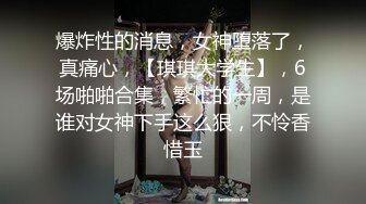 爆炸性的消息，女神堕落了，真痛心，【琪琪大学生】，6场啪啪合集，繁忙的一周，是谁对女神下手这么狠，不怜香惜玉