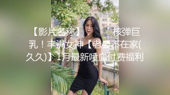 【影片名称】：⭐⭐⭐核弹巨乳！丰满女神【老公不在家(久久)】1月最新喷血付费福利