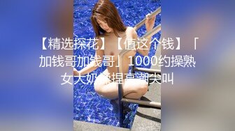 【精选探花】【值这个钱】「加钱哥加钱哥」1000约操熟女大奶揉捏高潮尖叫