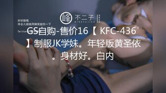 GS自购-售价16【 KFC-436 】制服JK学妹。年轻版黄圣依。身材好。白内