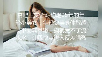 杏吧王安全3-约炮05年的年轻小美女，年轻貌美身体敏感，下面非常嫩一摸就受不了流水水，让我快点进入反差强烈