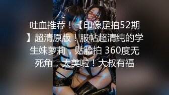 吐血推荐！【印像足拍52期】超清原版！服帖超清纯的学生妹萝莉，贴脸拍 360度无死角，太美啦！大叔有福