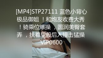 [MP4]STP27111 蓝色小背心极品御姐 ！和炮友收费大秀 ！骑乘位爆操 ，圆润美臀套弄 ，扶着屁股后入撞击猛操 VIP0600