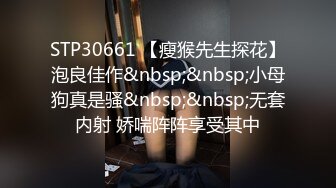 STP30661 【瘦猴先生探花】泡良佳作&nbsp;&nbsp;小母狗真是骚&nbsp;&nbsp;无套内射 娇喘阵阵享受其中