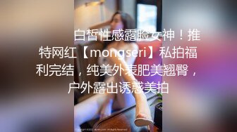 ⚫️⚫️白皙性感露脸女神！推特网红【mongseri】私拍福利完结，纯美外表肥美翘臀，户外露出诱惑美拍