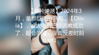 ♈♈♈【新片速遞】2024年3月，童颜巨乳小萝莉，【Olivia】，被大佬们已经调教成功了，超会撩骚，淫贱反差时刻.part1