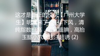 这才是真正的校花【广州大学生】明星来了~甘拜下风，清纯指数极高，羞涩腼腆，高抬玉腿小穴水汪汪超诱 (2)