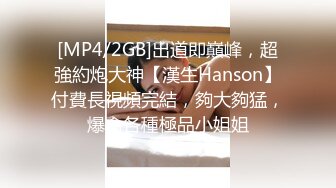 [MP4/2GB]出道即巔峰，超強約炮大神【漢生Hanson】付費長視頻完結，夠大夠猛，爆肏各種極品小姐姐