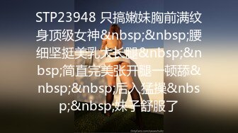 STP23948 只搞嫩妹胸前满纹身顶级女神&nbsp;&nbsp;腰细坚挺美乳大长腿&nbsp;&nbsp;简直完美张开腿一顿舔&nbsp;&nbsp;后入猛操&nbsp;&nbsp;妹子舒服了