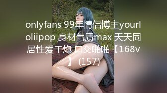 onlyfans 99年情侣博主yourloliipop 身材气质max 天天同居性爱干炮 口交啪啪【168v】 (157)