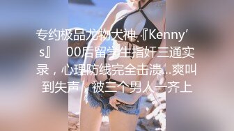 专约极品尤物大神『Kenny’s』✅00后留学生指奸三通实录，心理防线完全击溃…爽叫到失声，被三个男人一齐上