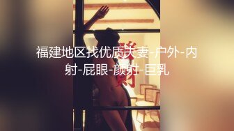 福建地区找优质夫妻-户外-内射-屁眼-颜射-巨乳